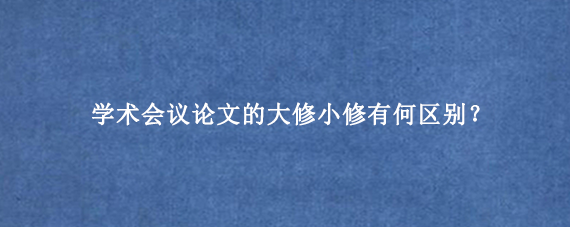 学术会议论文的大修小修有何区别？