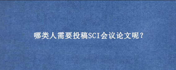 哪类人需要投稿SCI会议论文呢？