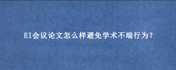 EI会议论文怎么样避免学术不端行为？