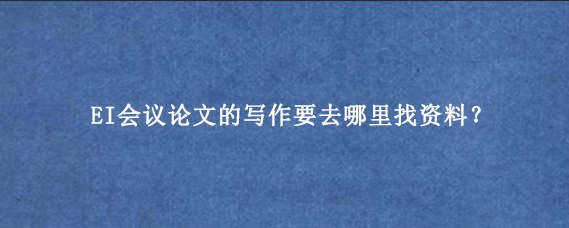 EI会议论文的写作要去哪里找资料？