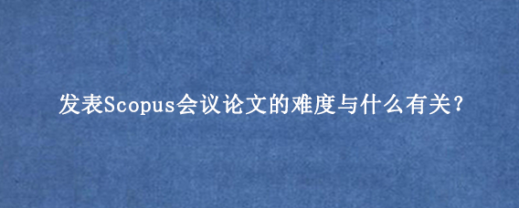 发表Scopus会议论文的难度与什么有关？