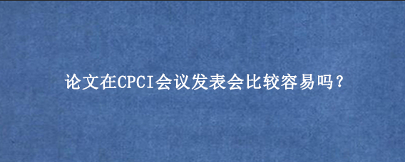 论文在CPCI会议发表会比较容易吗？