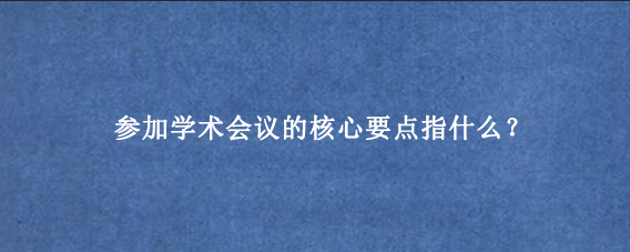 参加学术会议的核心要点指什么？