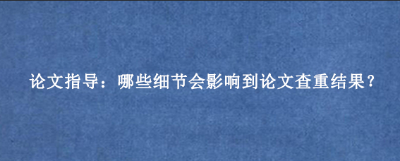 论文指导：哪些细节会影响到论文查重结果？
