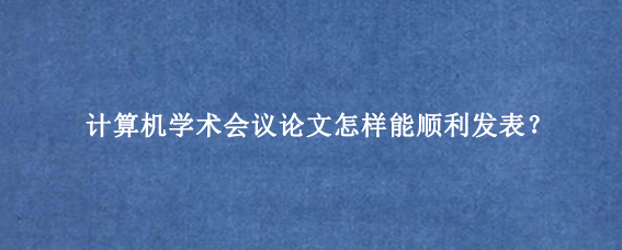 计算机学术会议论文怎样能顺利发表？