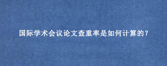 国际学术会议论文查重率是如何计算的？