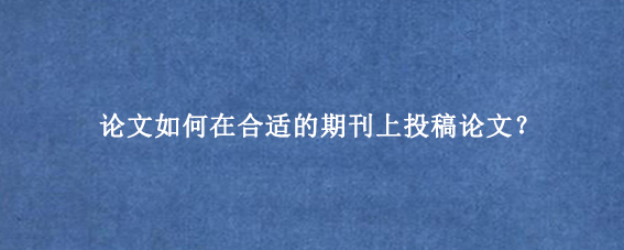 论文如何在合适的期刊上投稿论文？