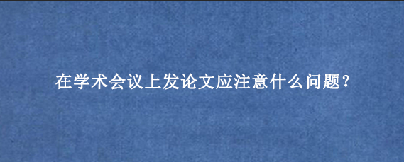 在学术会议上发论文应注意什么问题？