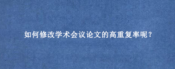 如何修改学术会议论文的高重复率呢？
