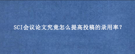 SCI会议论文究竟怎么提高投稿的录用率？