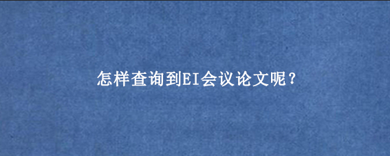 怎样查询到EI会议论文呢？