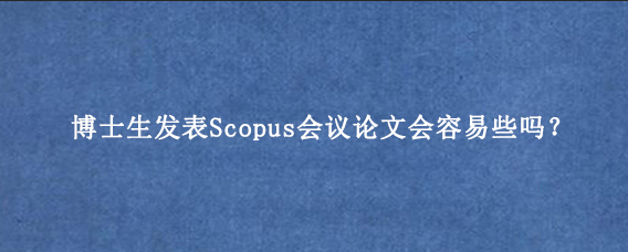 博士生发表Scopus会议论文会容易些吗？