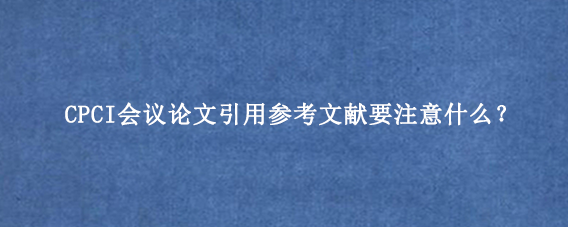 CPCI会议论文引用参考文献要注意什么？