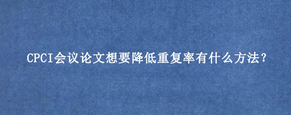 CPCI会议论文想要降低重复率有什么方法？