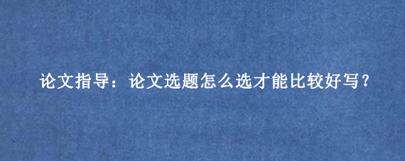 论文指导：论文选题怎么选才能比较好写？