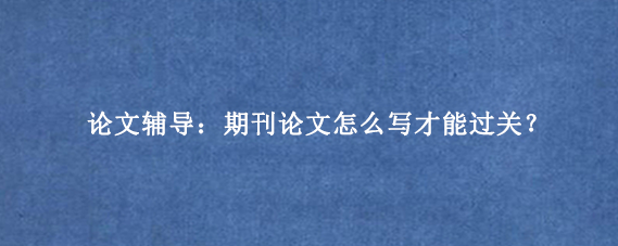 论文辅导：期刊论文怎么写才能过关？