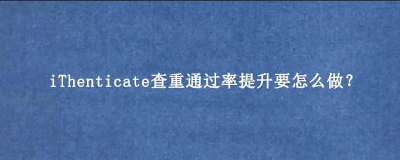 iThenticate查重通过率提升要怎么做？