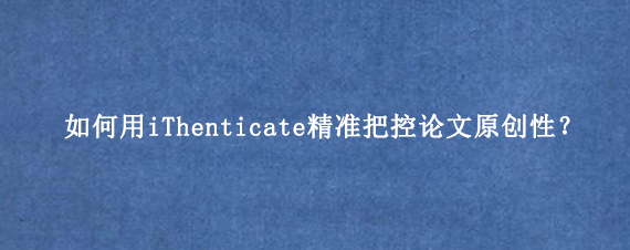 如何用iThenticate精准把控论文原创性？