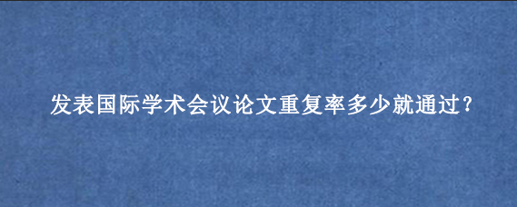 发表国际学术会议论文重复率多少就通过？