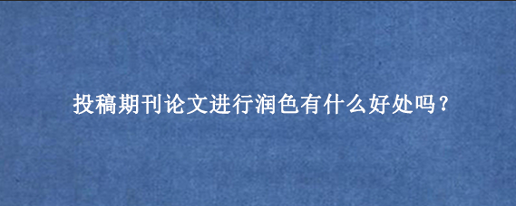 投稿期刊论文进行润色有什么好处吗？
