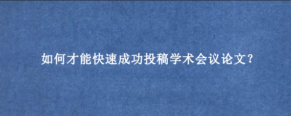 如何才能快速成功投稿学术会议论文？