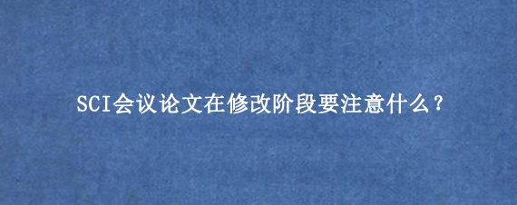 SCI会议论文在修改阶段要注意什么？