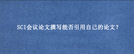 SCI会议论文撰写能否引用自己的论文？