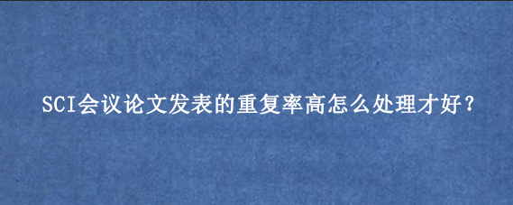 SCI会议论文发表的重复率高怎么处理才好？
