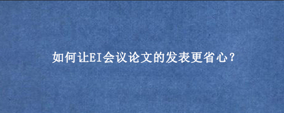 如何让EI会议论文的发表更省心?
