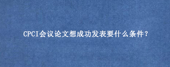 CPCI会议论文想成功发表要什么条件？
