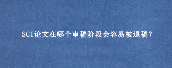 SCI论文在哪个审稿阶段会容易被退稿？