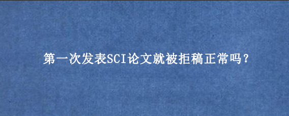 第一次发表SCI论文就被拒稿正常吗？