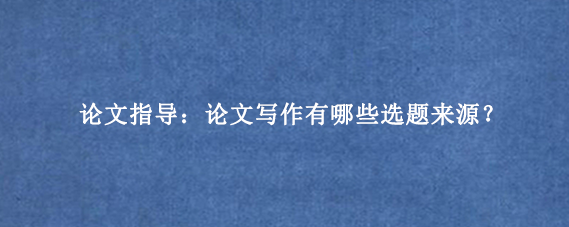论文指导：论文写作有哪些选题来源？