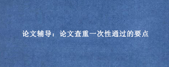 论文辅导：论文查重一次性通过的要点