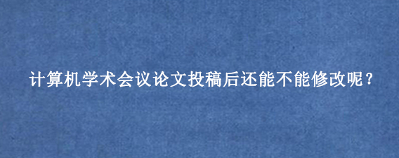 计算机学术会议论文投稿后还能不能修改呢？