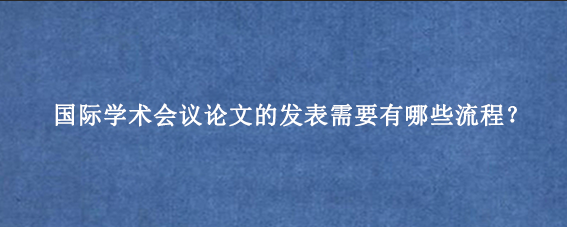国际学术会议论文的发表需要有哪些流程?