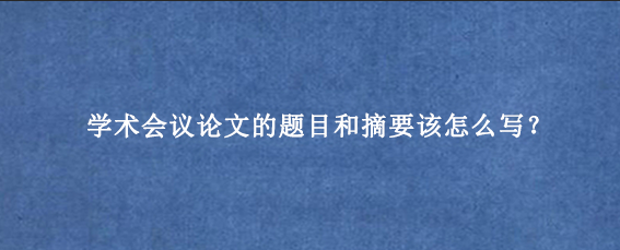 学术会议论文的题目和摘要该怎么写？