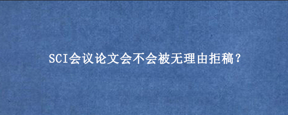 SCI会议论文会不会被无理由拒稿?