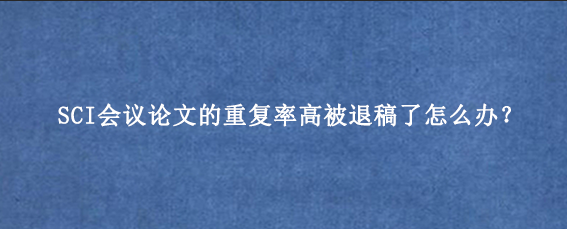 SCI会议论文的重复率高被退稿了怎么办？