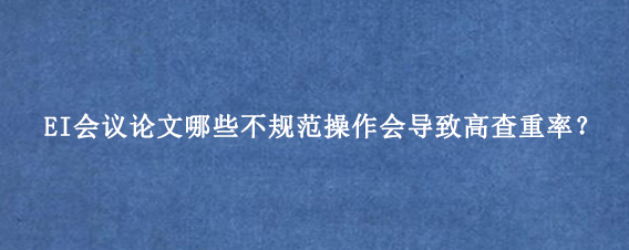 EI会议论文哪些不规范操作会导致高查重率？