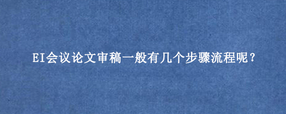 EI会议论文审稿一般有几个步骤流程呢？