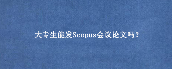 大专生能发Scopus会议论文吗？