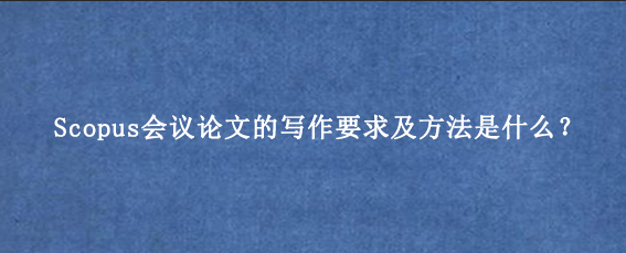 Scopus会议论文的写作要求及方法是什么？