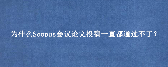 为什么Scopus会议论文投稿一直都通过不了？