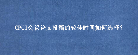 CPCI会议论文投稿的较佳时间如何选择？