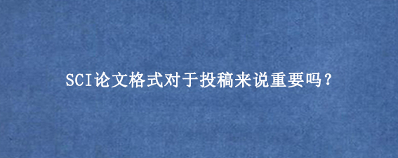 SCI论文格式对于投稿来说重要吗？