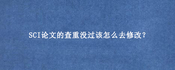 SCI论文的查重没过该怎么去修改？