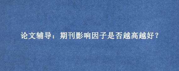 论文辅导:期刊影响因子是否越高越好?