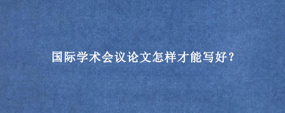 国际学术会议论文怎样才能写好?