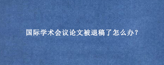 国际学术会议论文被退稿了怎么办?
